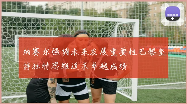 纳赛尔强调未来发展重要性巴黎坚持独特思维追求卓越成绩
