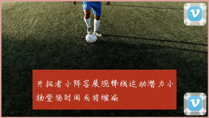 开拓者小阵容展现锋线运动潜力小杨登场时间或将缩减