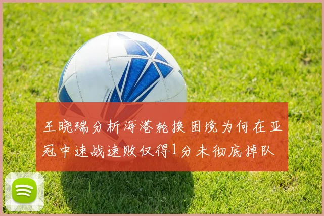 王晓瑞分析海港轮换困境为何在亚冠中速战速败仅得1分未彻底掉队