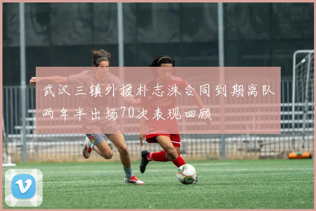 武汉三镇外援朴志洙合同到期离队两年半出场70次表现回顾
