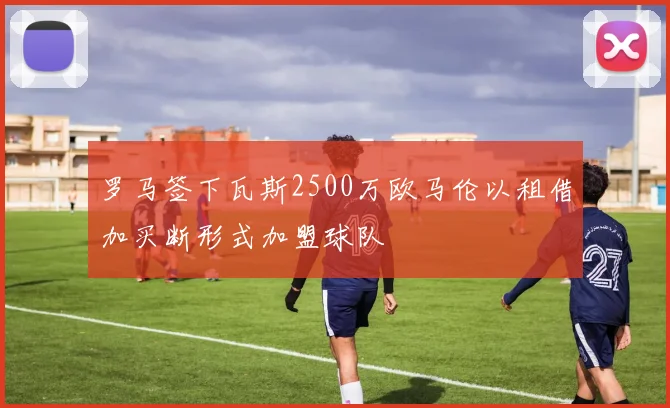 罗马签下瓦斯2500万欧马伦以租借加买断形式加盟球队