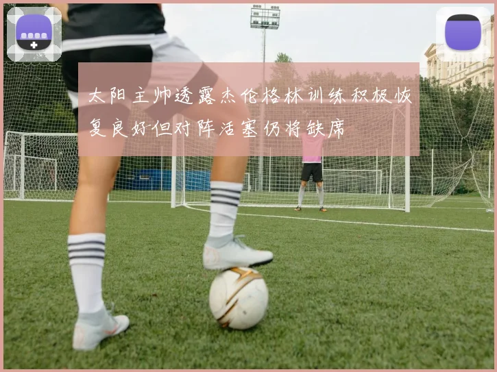 太阳主帅透露杰伦格林训练积极恢复良好但对阵活塞仍将缺席