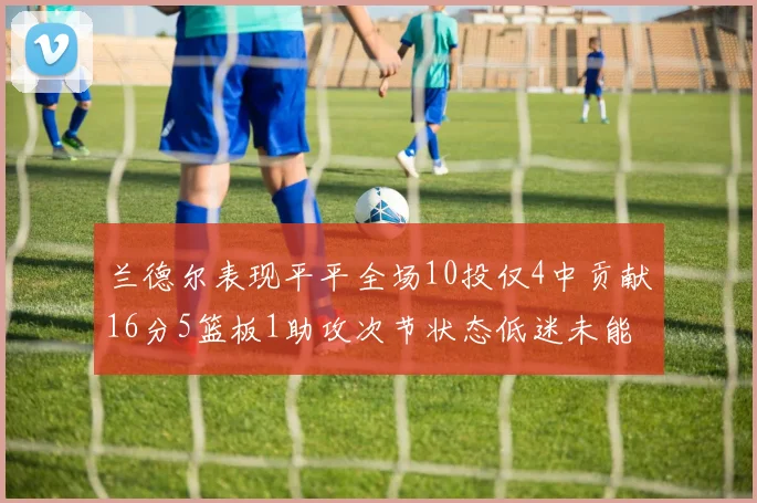 兰德尔表现平平全场10投仅4中贡献16分5篮板1助攻次节状态低迷未能得分
