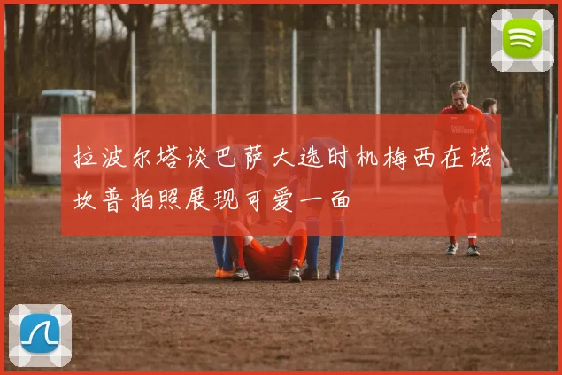 拉波尔塔谈巴萨大选时机梅西在诺坎普拍照展现可爱一面