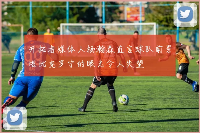 开拓者媒体人杨瀚森直言球队前景堪忧克罗宁的眼光令人失望
