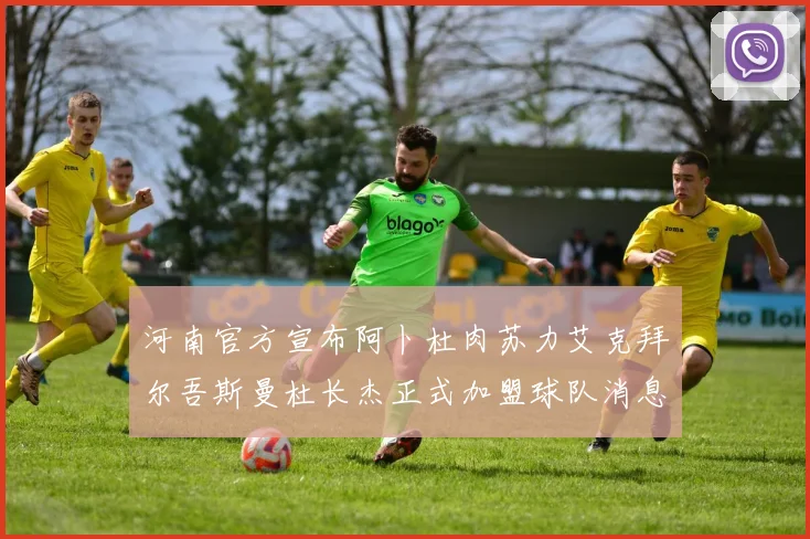 河南官方宣布阿卜杜肉苏力艾克拜尔吾斯曼杜长杰正式加盟球队消息