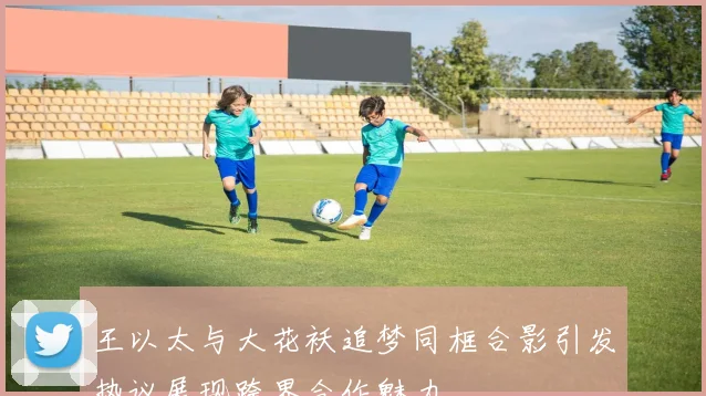 王以太与大花袄追梦同框合影引发热议展现跨界合作魅力