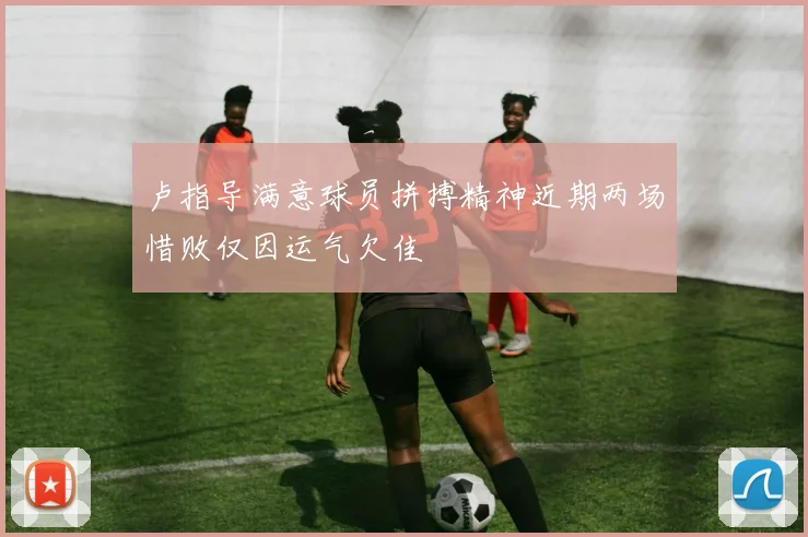 卢指导满意球员拼搏精神近期两场惜败仅因运气欠佳