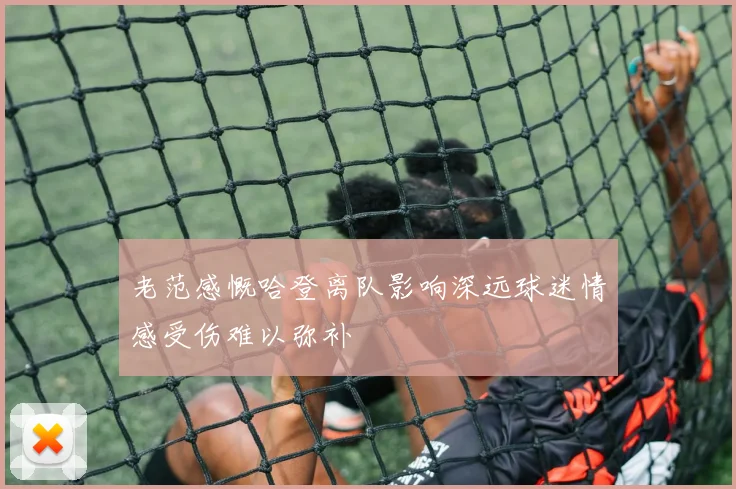 老范感慨哈登离队影响深远球迷情感受伤难以弥补