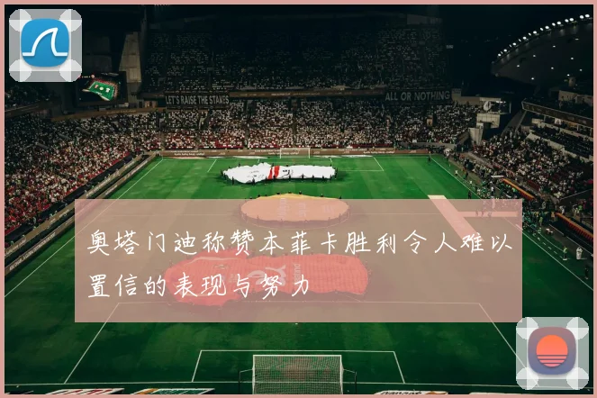 奥塔门迪称赞本菲卡胜利令人难以置信的表现与努力