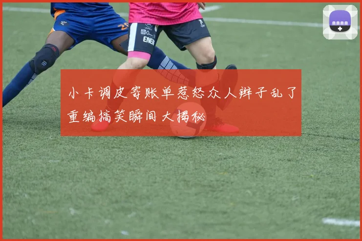 小卡调皮寄账单惹怒众人辫子乱了重编搞笑瞬间大揭秘