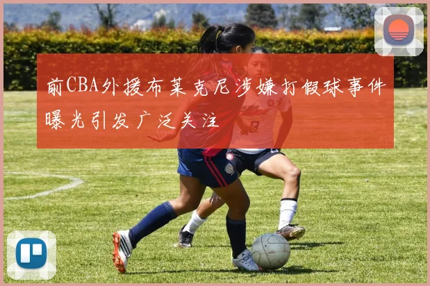 前CBA外援布莱克尼涉嫌打假球事件曝光引发广泛关注