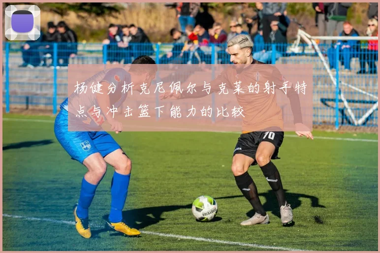 杨健分析克尼佩尔与克莱的射手特点与冲击篮下能力的比较