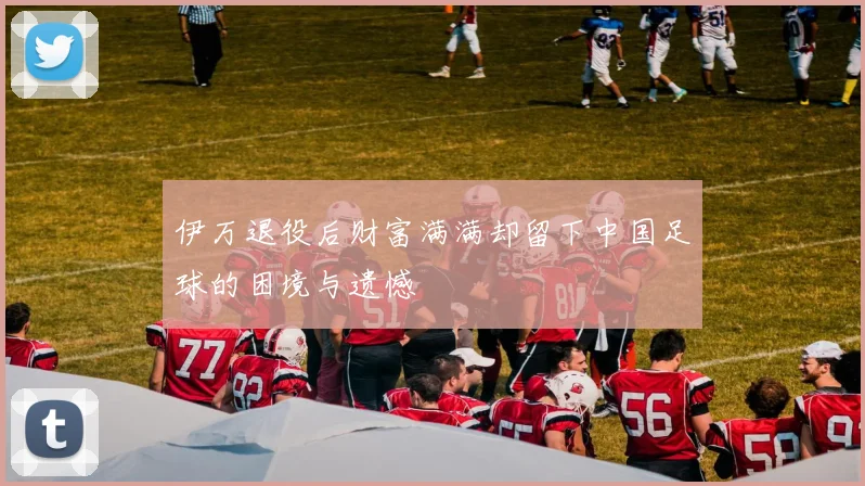 伊万退役后财富满满却留下中国足球的困境与遗憾