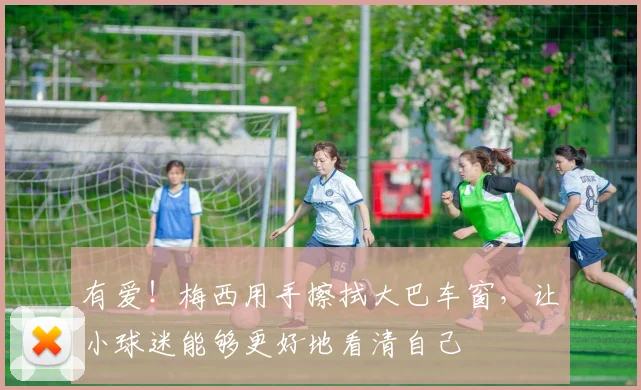 有爱！梅西用手擦拭大巴车窗，让小球迷能够更好地看清自己