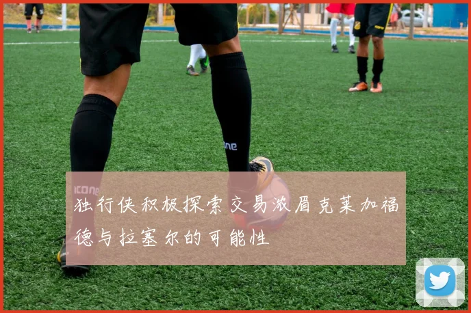 独行侠积极探索交易浓眉克莱加福德与拉塞尔的可能性