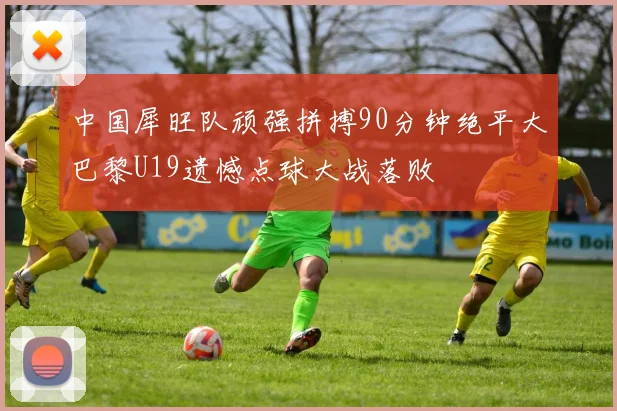 中国犀旺队顽强拼搏90分钟绝平大巴黎U19遗憾点球大战落败